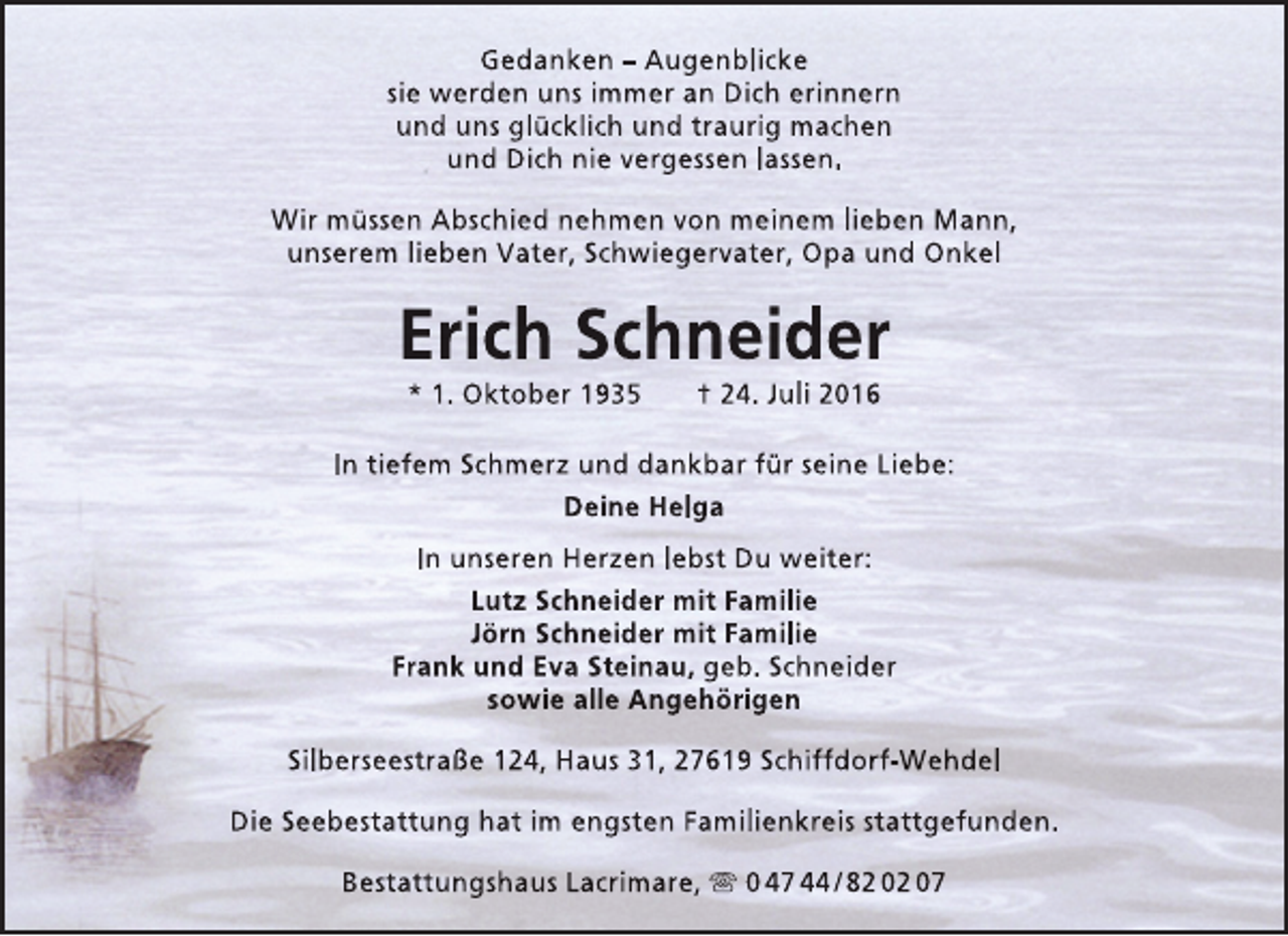 <p>Gedanken – Augenblicke<br />sie werden uns immer an Dich erinnern<br />und uns glücklich und traurig machen<br />und Dich nie vergessen lassen.<br />Wir müssen Abschied nehmen von meinem lieben Mann,<br />unserem lieben Vater, Schwiegervater, Opa und Onkel</p><p>Erich Schneider<br />* 1. Oktober 1935</p><p>† 24. Juli 2016</p><p>In tiefem Schmerz und dankbar für seine Liebe:<br />Deine Helga<br />In unseren Herzen lebst Du weiter:<br />Lutz Schneider mit Familie<br />Jörn Schneider mit Familie<br />Frank und Eva Steinau, geb. Schneider<br />sowie alle Angehörigen<br />Silberseestraße 124, Haus 31, 27619 Schiffdorf-Wehdel<br />Die Seebestattung hat im engsten Familienkreis stattgefunden.<br />Bestattungshaus Lacrimare,  0 47 44 / 82 02 07</p>