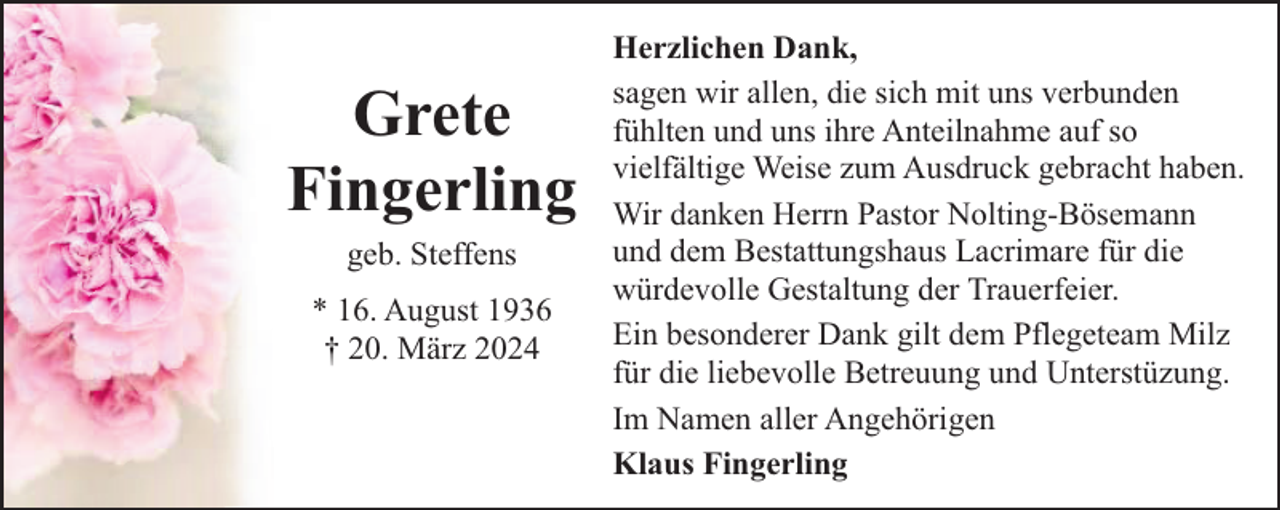 <p>Grete<br />Fingerling<br />geb. Steffens<br />* 16. August 1936<br />† 20. März 2024</p><p>Herzlichen Dank,<br />sagen wir allen, die sich mit uns verbunden<br />fühlten und uns ihre Anteilnahme auf so<br />vielfältige Weise zum Ausdruck gebracht haben.<br />Wir danken Herrn Pastor Nolting-Bösemann<br />und dem Bestattungshaus Lacrimare für die<br />würdevolle Gestaltung der Trauerfeier.<br />Ein besonderer Dank gilt dem Pflegeteam Milz<br />für die liebevolle Betreuung und Unterstüzung.<br />Im Namen aller Angehörigen<br />Klaus Fingerling</p>