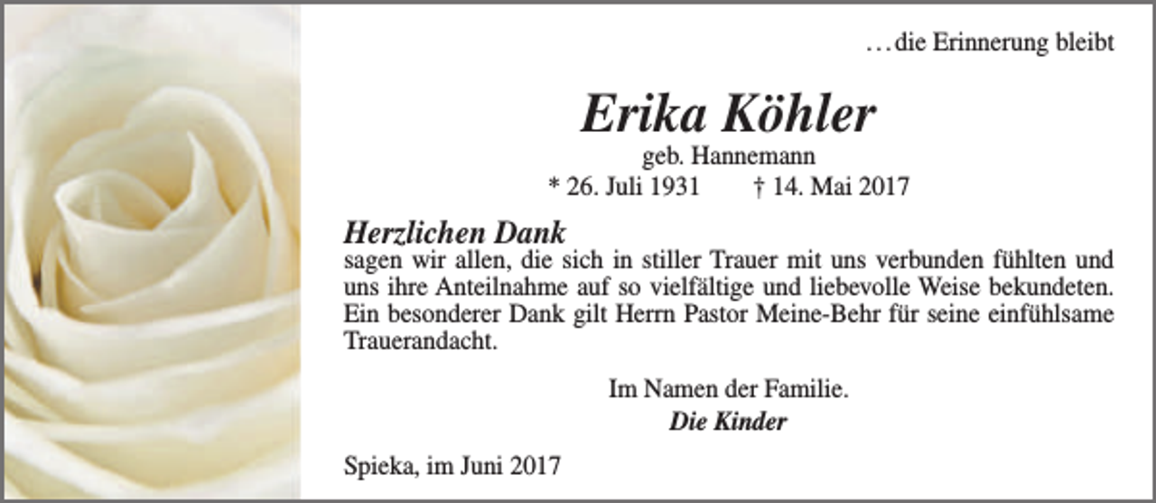 <p>. . . die Erinnerung bleibt</p><p>Erika Köhler</p><p>geb. Hannemann<br />* 26. Juli 1931<br />† 14. Mai 2017</p><p>Herzlichen Dank</p><p>sagen wir allen, die sich in stiller Trauer mit uns verbunden fühlten und<br />uns ihre Anteilnahme auf so vielfältige und liebevolle Weise bekundeten.<br />Ein besonderer Dank gilt Herrn Pastor Meine-Behr für seine einfühlsame<br />Trauerandacht.<br />Im Namen der Familie.<br />Die Kinder<br />Spieka, im Juni 2017</p>