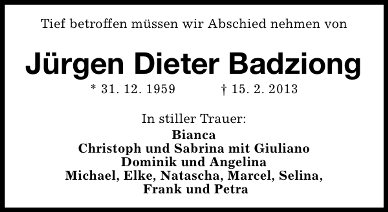 <p>Tief betroffen müssen wir Abschied nehmen von</p><p>Jürgen Dieter Badziong<br />* 31. 12. 1959</p><p>† 15. 2. 2013</p><p>In stiller Trauer:<br />Bianca<br />Christoph und Sabrina mit Giuliano<br />Dominik und Angelina<br />Michael, Elke, Natascha, Marcel, Selina,<br />Frank und Petra</p>