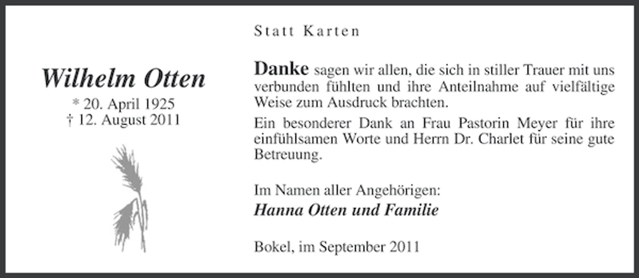 <p>Statt Karten</p><p>Wilhelm Otten<br />* 20. April 1925<br />† 12. August 2011</p><p>Danke sagen wir allen, die sich in stiller Trauer mit uns<br />verbunden fühlten und ihre Anteilnahme auf vielfältige<br />Weise zum Ausdruck brachten.<br />Ein besonderer Dank an Frau Pastorin Meyer für ihre<br />einfühlsamen Worte und Herrn Dr. Charlet für seine gute<br />Betreuung.<br />Im Namen aller Angehörigen:</p><p>Hanna Otten und Familie<br />Bokel, im September 2011</p>