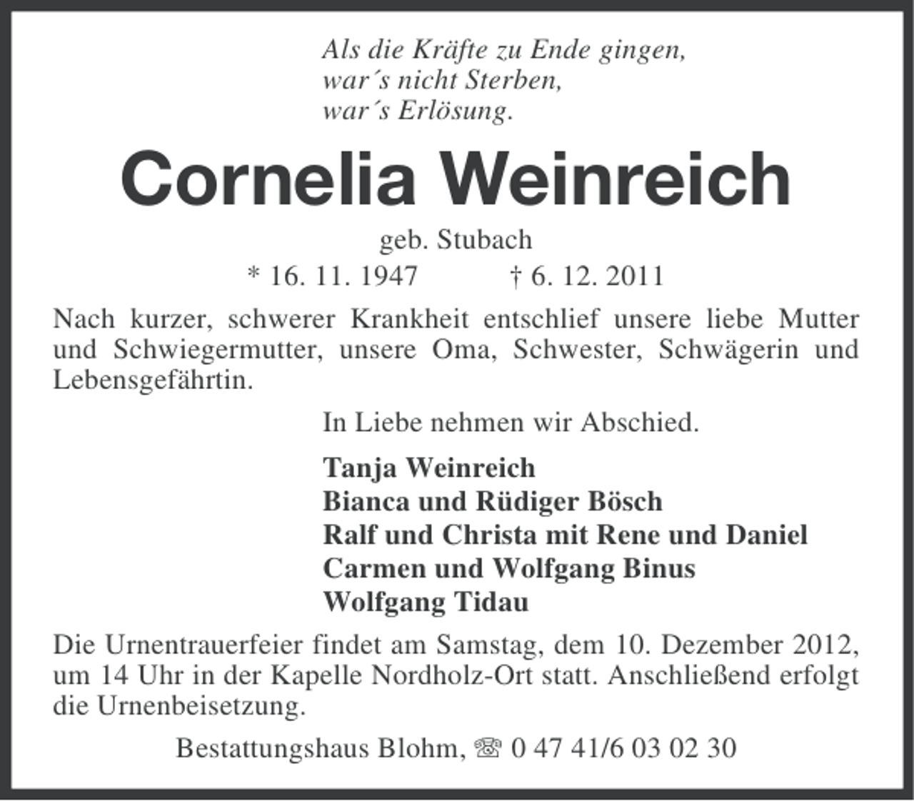 <p>Als die Kräfte zu Ende gingen,<br />war´s nicht Sterben,<br />war´s Erlösung.</p><p>Cornelia Weinreich<br />geb. Stubach<br />* 16. 11. 1947<br />† 6. 12. 2011<br />Nach kurzer, schwerer Krankheit entschlief unsere liebe Mutter<br />und Schwiegermutter, unsere Oma, Schwester, Schwägerin und<br />Lebensgefährtin.<br />In Liebe nehmen wir Abschied.<br />Tanja Weinreich<br />Bianca und Rüdiger Bösch<br />Ralf und Christa mit Rene und Daniel<br />Carmen und Wolfgang Binus<br />Wolfgang Tidau<br />Die Urnentrauerfeier findet am Samstag, dem 10. Dezember 2012,<br />um 14 Uhr in der Kapelle Nordholz-Ort statt. Anschließend erfolgt<br />die Urnenbeisetzung.<br />Bestattungshaus Blohm, 0 47 41/6 03 02 30</p>