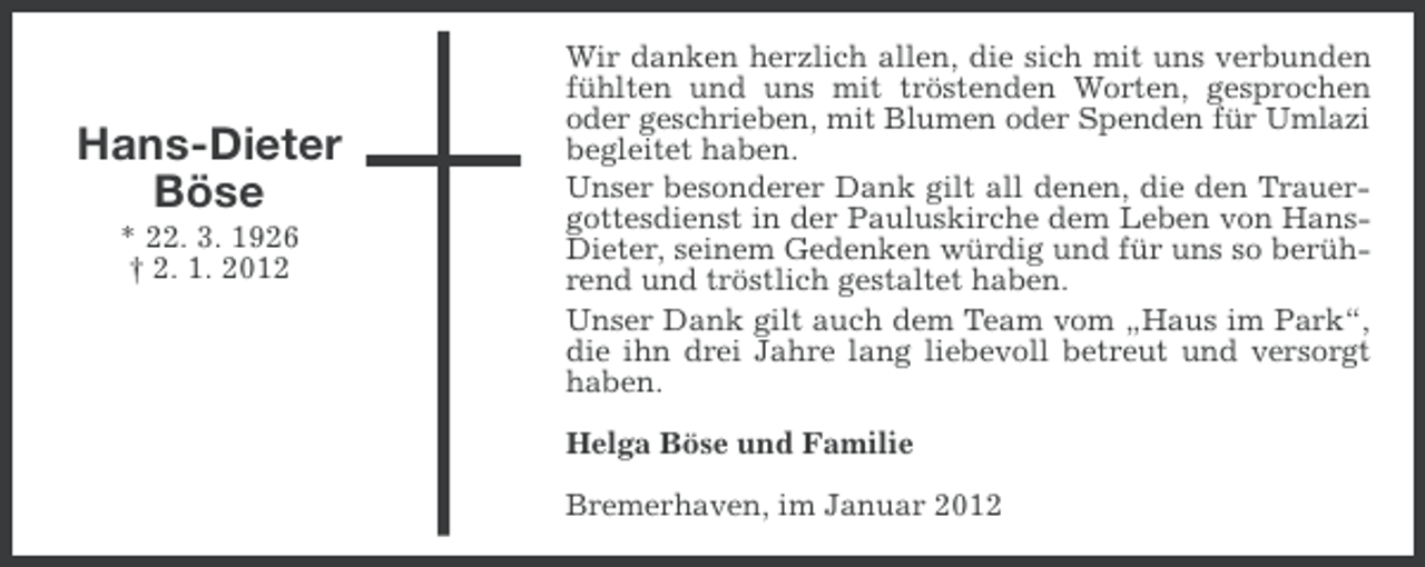 <p>Hans-Dieter<br />Böse<br />* 22. 3. 1926<br />† 2. 1. 2012</p><p>Wir danken herzlich allen, die sich mit uns verbunden<br />fühlten und uns mit tröstenden Worten, gesprochen<br />oder geschrieben, mit Blumen oder Spenden für Umlazi<br />begleitet haben.<br />Unser besonderer Dank gilt all denen, die den Trauergottesdienst in der Pauluskirche dem Leben von HansDieter, seinem Gedenken würdig und für uns so berührend und tröstlich gestaltet haben.<br />Unser Dank gilt auch dem Team vom „Haus im Park“,<br />die ihn drei Jahre lang liebevoll betreut und versorgt<br />haben.<br />Helga Böse und Familie<br />Bremerhaven, im Januar 2012</p>