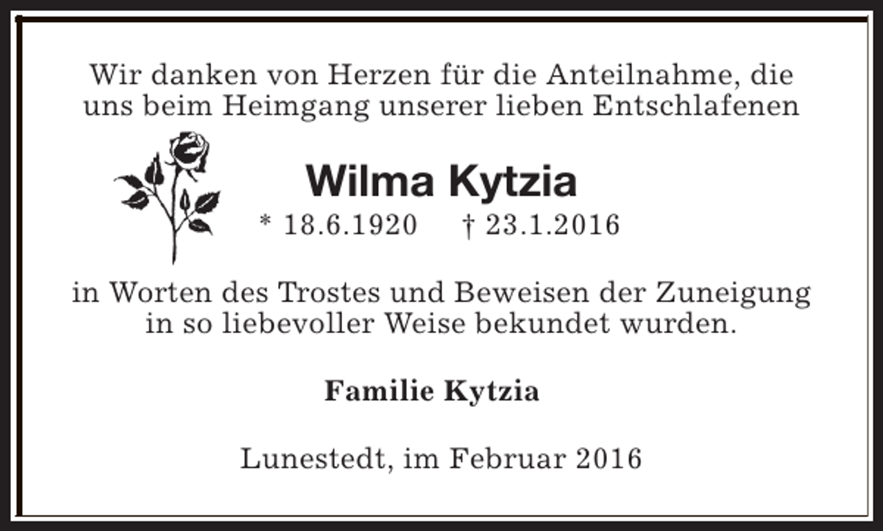 <p>Wir danken von Herzen für die Anteilnahme, die<br />uns beim Heimgang unserer lieben Entschlafenen</p><p>Wilma Kytzia</p><p>* 18.6.1920</p><p>† 23.1.2016</p><p>in Worten des Trostes und Beweisen der Zuneigung<br />in so liebevoller Weise bekundet wurden.<br />Familie Kytzia<br />Lunestedt, im Februar 2016</p>