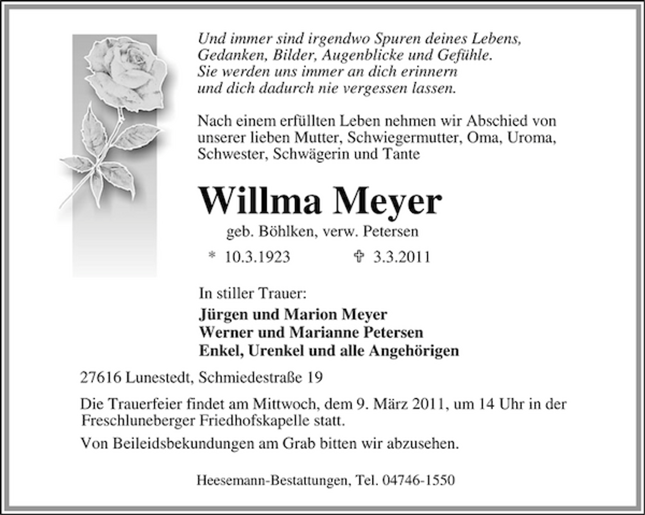 <p>Und immer sind irgendwo Spuren deines Lebens, Gedanken, Bilder, Augenblicke und Gefühle. Sie werden uns immer an dich erinnern und dich dadurch nie vergessen lassen. Nach einem erfüllten Leben nehmen wir Abschied von unserer lieben Mutter, Schwiegermutter, Oma, Uroma, Schwester, Schwägerin und Tante</p><p>Willma Meyer<br />geb. Böhlken, verw. Petersen * 10.3.192.3.2011 In stiller Trauer: Jürgen und Marion Meyer Werner und Marianne Petersen Enkel, Urenkel und alle Angehörigen 27616 Lunestedt, Schmiedestraße 19 Die Trauerfeier findet am Mittwoch, dem 9. März 2011, um 14 Uhr in der Freschluneberger Friedhofskapelle statt. Von Beileidsbekundungen am Grab bitten wir abzusehen.<br />Heesemann-Bestattungen, Tel. 04746-1550</p>