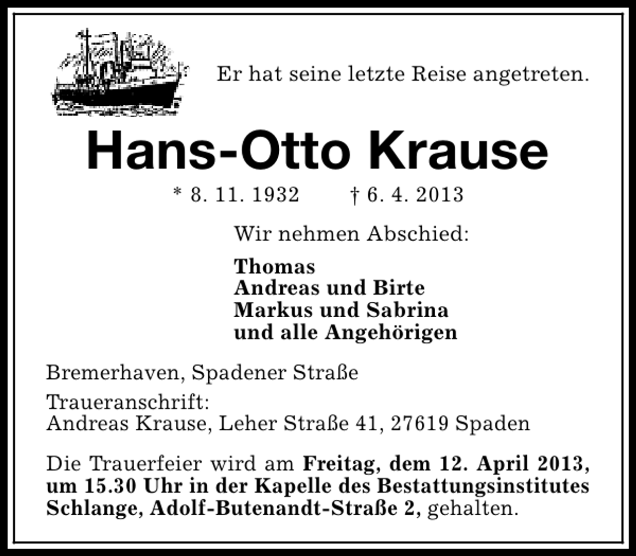 <p>Er hat seine letzte Reise angetreten.</p><p>Hans-Otto Krause<br />* 8. 11. 1932</p><p>† 6. 4. 2013</p><p>Wir nehmen Abschied:<br />Thomas<br />Andreas und Birte<br />Markus und Sabrina<br />und alle Angehörigen<br />Bremerhaven, Spadener Straße<br />Traueranschrift:<br />Andreas Krause, Leher Straße 41, 27619 Spaden<br />Die Trauerfeier wird am Freitag, dem 12. April 2013,<br />um 15.30 Uhr in der Kapelle des Bestattungsinstitutes<br />Schlange, Adolf-Butenandt-Straße 2, gehalten.</p>
