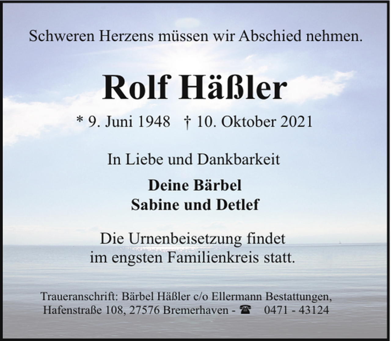 <p>Schweren Herzens müssen wir Abschied nehmen.</p><p>Rolf Häßler</p><p>* 9. Juni 1948 † 10. Oktober 2021<br />In Liebe und Dankbarkeit<br />Deine Bärbel<br />Sabine und Detlef<br />Die Urnenbeisetzung findet<br />im engsten Familienkreis statt.<br />Traueranschrift: Bärbel Häßler c/o Ellermann Bestattungen,<br />Hafenstraße 108, 27576 Bremerhaven - ( 0471 - 43124</p>