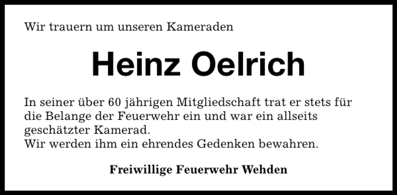 <p>Wir trauern um unseren Kameraden</p><p>Heinz Oelrich<br />In seiner über 60 jährigen Mitgliedschaft trat er stets für<br />die Belange der Feuerwehr ein und war ein allseits<br />geschätzter Kamerad.<br />Wir werden ihm ein ehrendes Gedenken bewahren.<br />Freiwillige Feuerwehr Wehden</p>
