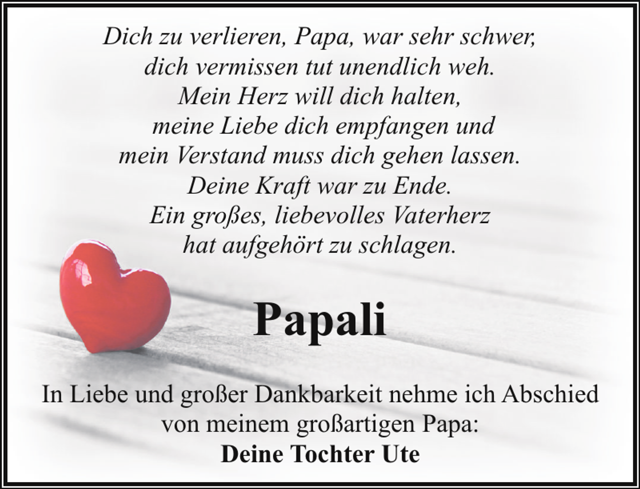 <p>Dich zu verlieren, Papa, war sehr schwer,<br />dich vermissen tut unendlich weh.<br />Mein Herz will dich halten,<br />meine Liebe dich empfangen und<br />mein Verstand muss dich gehen lassen.<br />Deine Kraft war zu Ende.<br />Ein großes, liebevolles Vaterherz<br />hat aufgehört zu schlagen.</p><p>Papali<br />In Liebe und großer Dankbarkeit nehme ich Abschied<br />von meinem großartigen Papa:<br />Deine Tochter Ute</p>