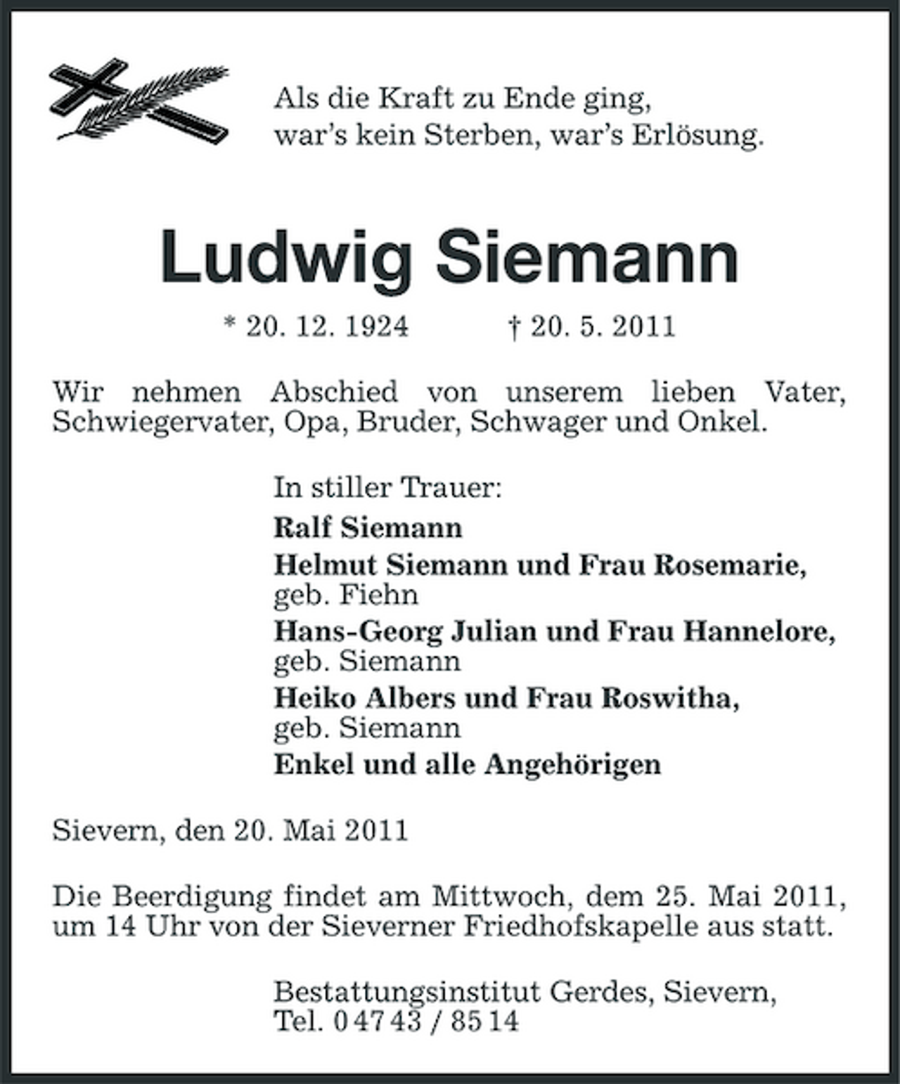 <p>Als die Kraft zu Ende ging, war’s kein Sterben, war’s Erlösung.</p><p>Ludwig Siemann<br />* 20. 12. 1924 † 20. 5. 2011 Wir nehmen Abschied von unserem lieben Vater, Schwiegervater, Opa, Bruder, Schwager und Onkel. In stiller Trauer: Ralf Siemann Helmut Siemann und Frau Rosemarie, geb. Fiehn Hans-Georg Julian und Frau Hannelore, geb. Siemann Heiko Albers und Frau Roswitha, geb. Siemann Enkel und alle Angehörigen Sievern, den 20. Mai 2011 Die Beerdigung findet am Mittwoch, dem 25. Mai 2011, um 14 Uhr von der Sieverner Friedhofskapelle aus statt. Bestattungsinstitut Gerdes, Sievern, Tel. 0 47 43 / 85 14</p>