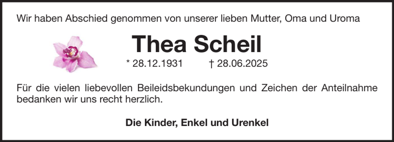 <p>Wir haben Abschied genommen von unserer lieben Mutter, Oma und Uroma</p><p>Thea Scheil</p><p>* 28.12.1931</p><p>† 28.06.2025</p><p>Für die vielen liebevollen Beileidsbekundungen und Zeichen der Anteilnahme<br />bedanken wir uns recht herzlich.<br />Die Kinder, Enkel und Urenkel</p>