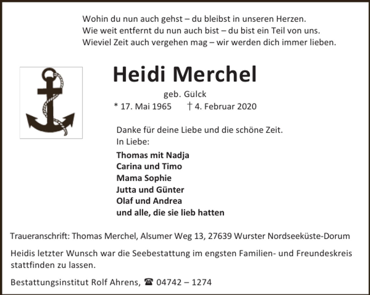 <p>Wohin du nun auch gehst – du bleibst in unseren Herzen.<br />Wie weit entfernt du nun auch bist – du bist ein Teil von uns.<br />Wieviel Zeit auch vergehen mag – wir werden dich immer lieben.</p><p>Heidi Merchel<br />geb. Gülck<br />* 17. Mai 1965<br />† 4. Februar 2020</p><p>Danke für deine Liebe und die schöne Zeit.<br />In Liebe:<br />Thomas mit Nadja<br />Carina und Timo<br />Mama Sophie<br />Jutta und Günter<br />Olaf und Andrea<br />und alle, die sie lieb hatten<br />Traueranschrift: Thomas Merchel, Alsumer Weg 13, 27639 Wurster Nordseeküste-Dorum<br />Heidis letzter Wunsch war die Seebestattung im engsten Familien- und Freundeskreis<br />stattfinden zu lassen.<br />Bestattungsinstitut Rolf Ahrens,  04742 – 1274</p>