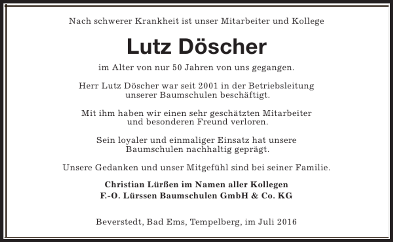 <p>Nach schwerer Krankheit ist unser Mitarbeiter und Kollege</p><p>Lutz Döscher<br />im Alter von nur 50 Jahren von uns gegangen.<br />Herr Lutz Döscher war seit 2001 in der Betriebsleitung<br />unserer Baumschulen beschäftigt.<br />Mit ihm haben wir einen sehr geschätzten Mitarbeiter<br />und besonderen Freund verloren.<br />Sein loyaler und einmaliger Einsatz hat unsere<br />Baumschulen nachhaltig geprägt.<br />Unsere Gedanken und unser Mitgefühl sind bei seiner Familie.<br />Christian Lürßen im Namen aller Kollegen<br />F.-O. Lürssen Baumschulen GmbH &amp; Co. KG<br />Beverstedt, Bad Ems, Tempelberg, im Juli 2016</p>