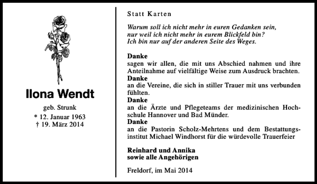 <p>Statt Karten<br />Warum soll ich nicht mehr in euren Gedanken sein,<br />nur weil ich nicht mehr in eurem Blickfeld bin?<br />Ich bin nur auf der anderen Seite des Weges.</p><p>Ilona Wendt<br />geb. Strunk<br />* 12. Januar 1963<br />† 19. März 2014</p><p>Danke<br />sagen wir allen, die mit uns Abschied nahmen und ihre<br />Anteilnahme auf vielfältige Weise zum Ausdruck brachten.<br />Danke<br />an die Vereine, die sich in stiller Trauer mit uns verbunden<br />fühlten.<br />Danke<br />an die Ärzte und Pflegeteams der medizinischen Hochschule Hannover und Bad Münder.<br />Danke<br />an die Pastorin Scholz-Mehrtens und dem Bestattungsinstitut Michael Windhorst für die würdevolle Trauerfeier<br />Reinhard und Annika<br />sowie alle Angehörigen<br />Freldorf, im Mai 2014</p>
