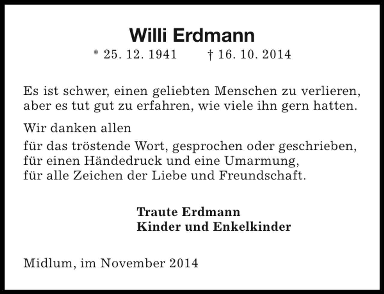 <p>Willi Erdmann</p><p>* 25. 12. 1941</p><p>† 16. 10. 2014</p><p>Es ist schwer, einen geliebten Menschen zu verlieren,<br />aber es tut gut zu erfahren, wie viele ihn gern hatten.<br />Wir danken allen<br />für das tröstende Wort, gesprochen oder geschrieben,<br />für einen Händedruck und eine Umarmung,<br />für alle Zeichen der Liebe und Freundschaft.<br />Traute Erdmann<br />Kinder und Enkelkinder<br />Midlum, im November 2014</p>