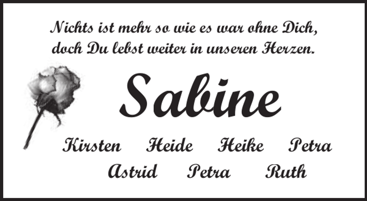 <p>Nichts ist mehr so wie es war ohne Dich,<br />doch Du lebst weiter in unseren Herzen.</p><p>Sabine</p><p>Kirsten Heide Heike Petra<br />Astrid Petra<br />Ruth</p>
