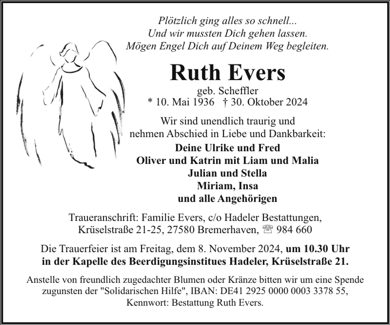 <p>Plötzlich ging alles so schnell...<br />Und wir mussten Dich gehen lassen.<br />Mögen Engel Dich auf Deinem Weg begleiten.</p><p>Ruth Evers</p><p>geb. Scheffler<br />* 10. Mai 1936 † 30. Oktober 2024<br />Wir sind unendlich traurig und<br />nehmen Abschied in Liebe und Dankbarkeit:<br />Deine Ulrike und Fred<br />Oliver und Katrin mit Liam und Malia<br />Julian und Stella<br />Miriam, Insa<br />und alle Angehörigen<br />Traueranschrift: Familie Evers, c/o Hadeler Bestattungen,<br />Krüselstraße 21-25, 27580 Bremerhaven, ' 984 660<br />Die Trauerfeier ist am Freitag, dem 8. November 2024, um 10.30 Uhr<br />in der Kapelle des Beerdigungsinstitues Hadeler, Krüselstraße 21.<br />Anstelle von freundlich zugedachter Blumen oder Kränze bitten wir um eine Spende<br />zugunsten der "Solidarischen Hilfe", IBAN: DE41 2925 0378 55,<br />Kennwort: Bestattung Ruth Evers.</p>