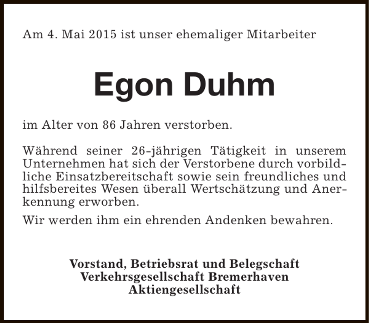 <p>Am 4. Mai 2015 ist unser ehemaliger Mitarbeiter</p><p>Egon Duhm<br />im Alter von 86 Jahren verstorben.<br />Während seiner 26-jährigen Tätigkeit in unserem<br />Unternehmen hat sich der Verstorbene durch vorbildliche Einsatzbereitschaft sowie sein freundliches und<br />hilfsbereites Wesen überall Wertschätzung und Anerkennung erworben.<br />Wir werden ihm ein ehrenden Andenken bewahren.<br />Vorstand, Betriebsrat und Belegschaft<br />Verkehrsgesellschaft Bremerhaven<br />Aktiengesellschaft</p>