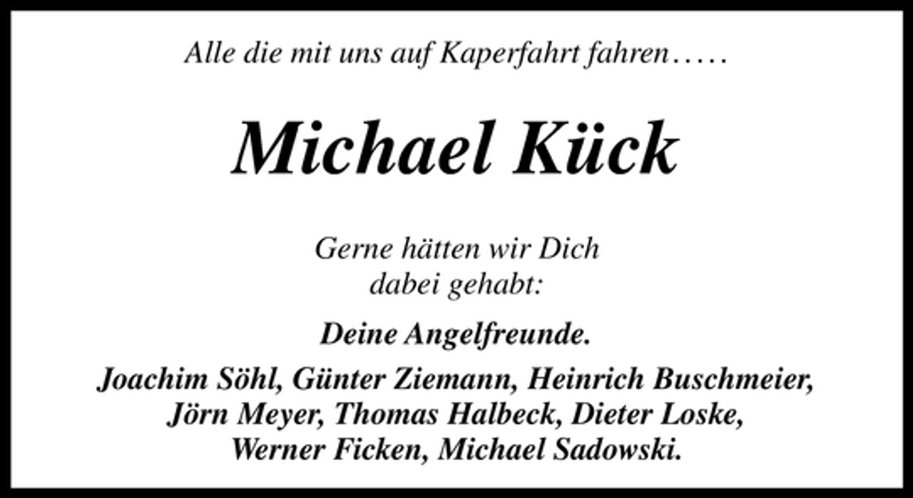 <p>Alle die mit uns auf Kaperfahrt fahren . . . . .</p><p>Michael Kück<br />Gerne hätten wir Dich<br />dabei gehabt:<br />Deine Angelfreunde.<br />Joachim Söhl, Günter Ziemann, Heinrich Buschmeier,<br />Jörn Meyer, Thomas Halbeck, Dieter Loske,<br />Werner Ficken, Michael Sadowski.</p>