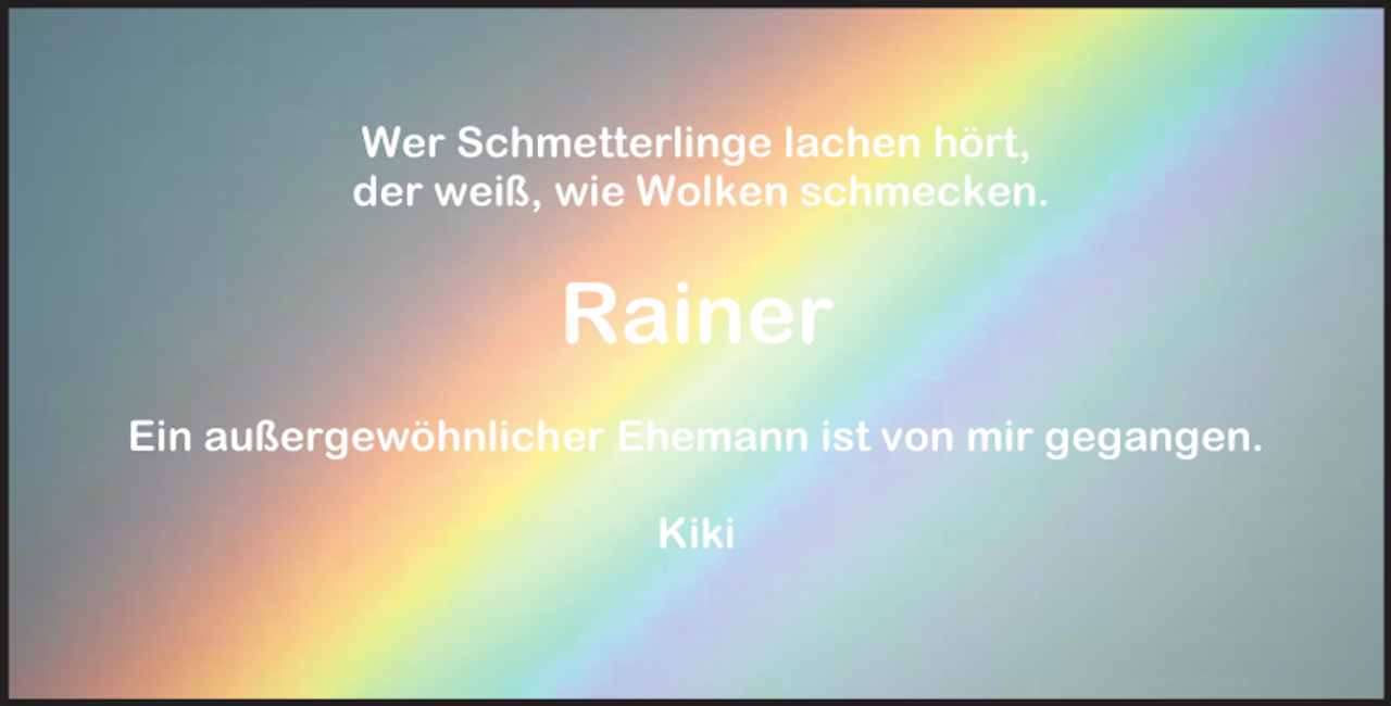 <p>Wer Schmetterlinge lachen hört,<br />der weiß, wie Wolken schmecken.</p><p>Rainer<br />Ein außergewöhnlicher Ehemann ist von mir gegangen.<br />Kiki</p>