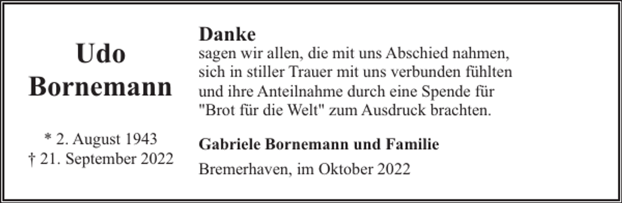 <p>Danke</p><p>Udo<br />Bornemann</p><p>sagen wir allen, die mit uns Abschied nahmen,<br />sich in stiller Trauer mit uns verbunden fühlten<br />und ihre Anteilnahme durch eine Spende für<br />"Brot für die Welt" zum Ausdruck brachten.</p><p>* 2. August 1943<br />† 21. September 2022</p><p>Gabriele Bornemann und Familie<br />Bremerhaven, im Oktober 2022</p>