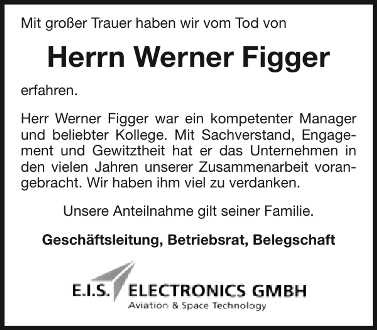 <p>Mit großer Trauer haben wir vom Tod von</p><p>Herrn Werner Figger<br />erfahren.<br />Herr Werner Figger war ein kompetenter Manager<br />und beliebter Kollege. Mit Sachverstand, Engagement und Gewitztheit hat er das Unternehmen in<br />den vielen Jahren unserer Zusammenarbeit vorangebracht. Wir haben ihm viel zu verdanken.<br />Unsere Anteilnahme gilt seiner Familie.<br />Geschäftsleitung, Betriebsrat, Belegschaft</p>