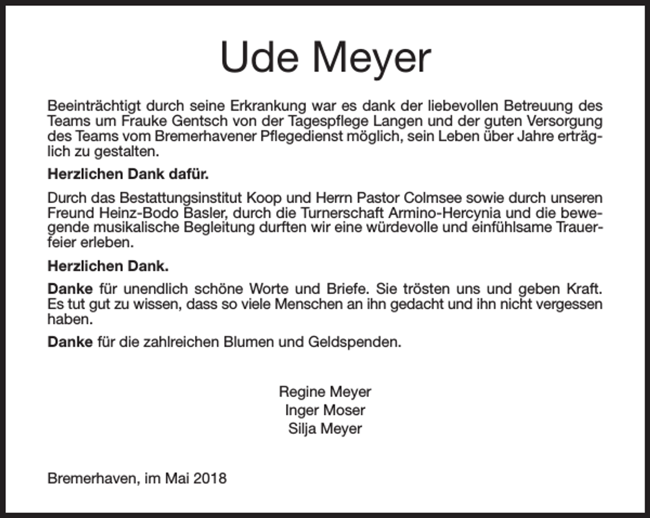 <p>Ude Meyer<br />Beeinträchtigt durch seine Erkrankung war es dank der liebevollen Betreuung des<br />Teams um Frauke Gentsch von der Tagespflege Langen und der guten Versorgung<br />des Teams vom Bremerhavener Pflegedienst möglich, sein Leben über Jahre erträglich zu gestalten.<br />Herzlichen Dank dafür.<br />Durch das Bestattungsinstitut Koop und Herrn Pastor Colmsee sowie durch unseren<br />Freund Heinz-Bodo Basler, durch die Turnerschaft Armino-Hercynia und die bewegende musikalische Begleitung durften wir eine würdevolle und einfühlsame Trauerfeier erleben.<br />Herzlichen Dank.<br />Danke für unendlich schöne Worte und Briefe. Sie trösten uns und geben Kraft.<br />Es tut gut zu wissen, dass so viele Menschen an ihn gedacht und ihn nicht vergessen<br />haben.<br />Danke für die zahlreichen Blumen und Geldspenden.<br />Regine Meyer<br />Inger Moser<br />Silja Meyer<br />Bremerhaven, im Mai 2018</p>
