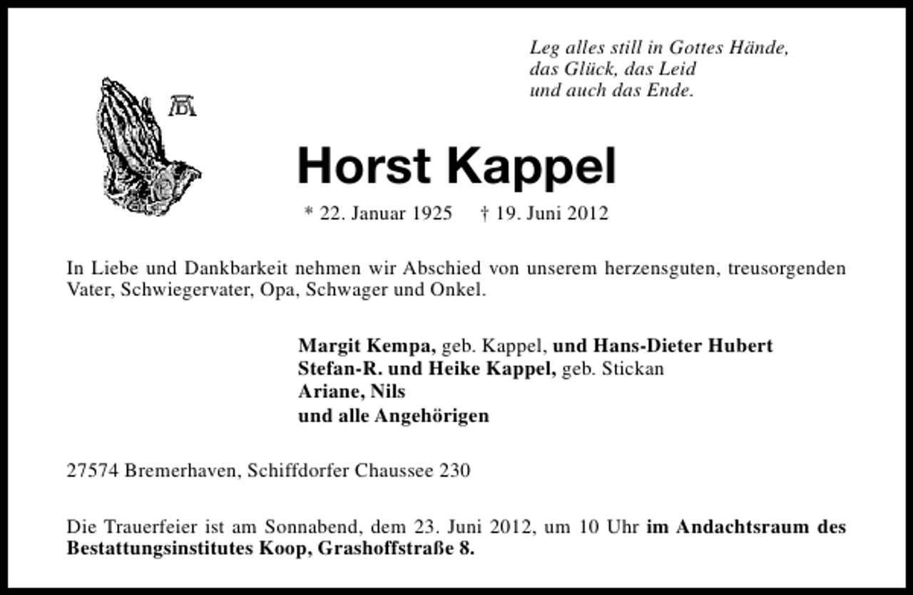 <p>Leg alles still in Gottes Hände,<br />das Glück, das Leid<br />und auch das Ende.</p><p>Horst Kappel<br />* 22. Januar 1925</p><p>† 19. Juni 2012</p><p>In Liebe und Dankbarkeit nehmen wir Abschied von unserem herzensguten, treusorgenden<br />Vater, Schwiegervater, Opa, Schwager und Onkel.<br />Margit Kempa, geb. Kappel, und Hans-Dieter Hubert<br />Stefan-R. und Heike Kappel, geb. Stickan<br />Ariane, Nils<br />und alle Angehörigen<br />27574 Bremerhaven, Schiffdorfer Chaussee 230<br />Die Trauerfeier ist am Sonnabend, dem 23. Juni 2012, um 10 Uhr im Andachtsraum des<br />Bestattungsinstitutes Koop, Grashoffstraße 8.</p>