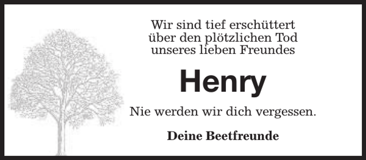 <p>Wir sind tief erschüttert<br />über den plötzlichen Tod<br />unseres lieben Freundes</p><p>Henry<br />Nie werden wir dich vergessen.<br />Deine Beetfreunde</p>