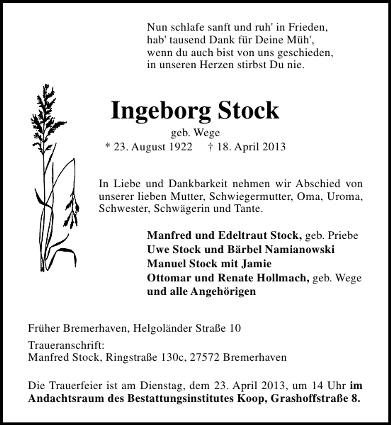 <p>Nun schlafe sanft und ruh' in Frieden,<br />hab' tausend Dank für Deine Müh',<br />wenn du auch bist von uns geschieden,<br />in unseren Herzen stirbst Du nie.</p><p>Ingeborg Stock</p><p>geb. Wege<br />* 23. August 1922 † 18. April 2013<br />In Liebe und Dankbarkeit nehmen wir Abschied von<br />unserer lieben Mutter, Schwiegermutter, Oma, Uroma,<br />Schwester, Schwägerin und Tante.<br />Manfred und Edeltraut Stock, geb. Priebe<br />Uwe Stock und Bärbel Namianowski<br />Manuel Stock mit Jamie<br />Ottomar und Renate Hollmach, geb. Wege<br />und alle Angehörigen<br />Früher Bremerhaven, Helgoländer Straße 10<br />Traueranschrift:<br />Manfred Stock, Ringstraße 130c, 27572 Bremerhaven<br />Die Trauerfeier ist am Dienstag, dem 23. April 2013, um 14 Uhr im<br />Andachtsraum des Bestattungsinstitutes Koop, Grashoffstraße 8.</p>