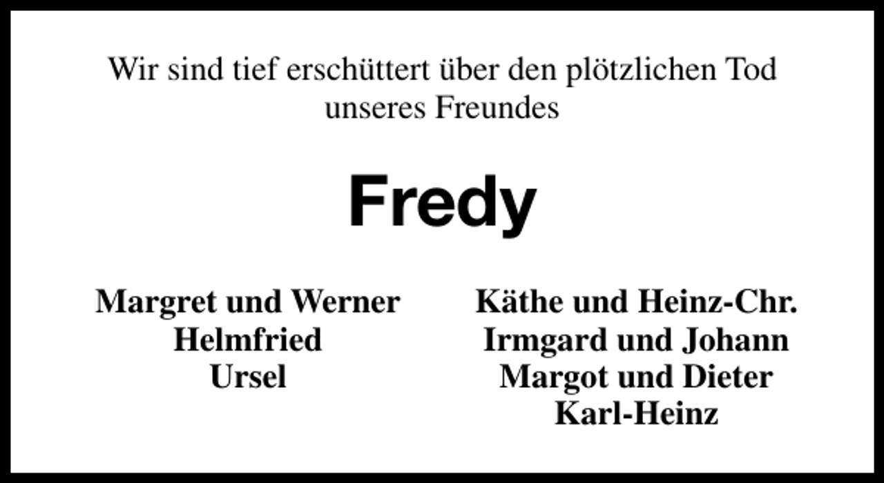 <p>Wir sind tief erschüttert über den plötzlichen Tod<br />unseres Freundes</p><p>Fredy<br />Margret und Werner<br />Helmfried<br />Ursel</p><p>Käthe und Heinz-Chr.<br />Irmgard und Johann<br />Margot und Dieter<br />Karl-Heinz</p>