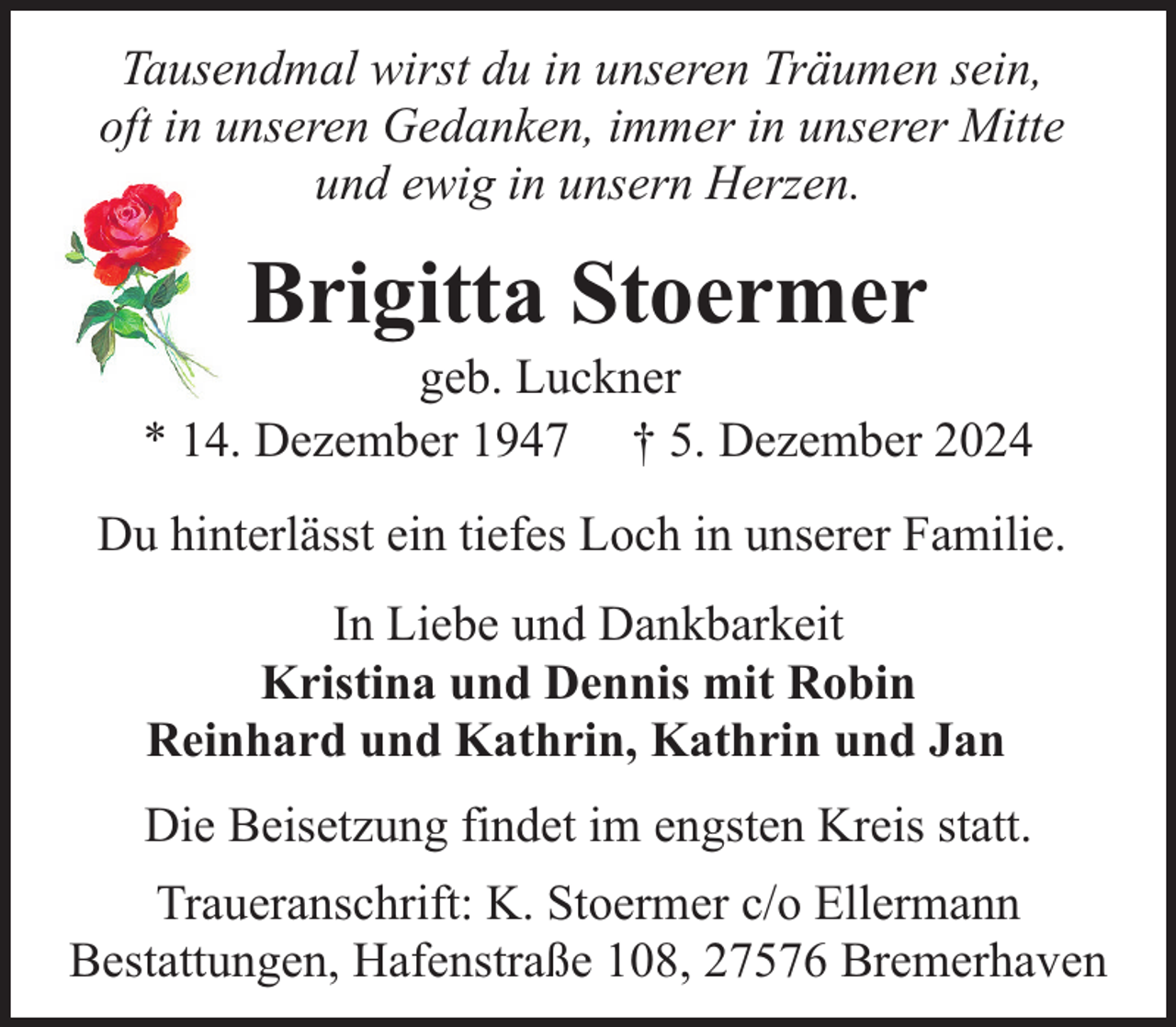 <p>Tausendmal wirst du in unseren Träumen sein,<br />oft in unseren Gedanken, immer in unserer Mitte<br />und ewig in unsern Herzen.</p><p>Brigitta Stoermer</p><p>geb. Luckner<br />* 14. Dezember 1947 † 5. Dezember 2024<br />Du hinterlässt ein tiefes Loch in unserer Familie.<br />In Liebe und Dankbarkeit<br />Kristina und Dennis mit Robin<br />Reinhard und Kathrin, Kathrin und Jan<br />Die Beisetzung findet im engsten Kreis statt.<br />Traueranschrift: K. Stoermer c/o Ellermann<br />Bestattungen, Hafenstraße 108, 27576 Bremerhaven</p>
