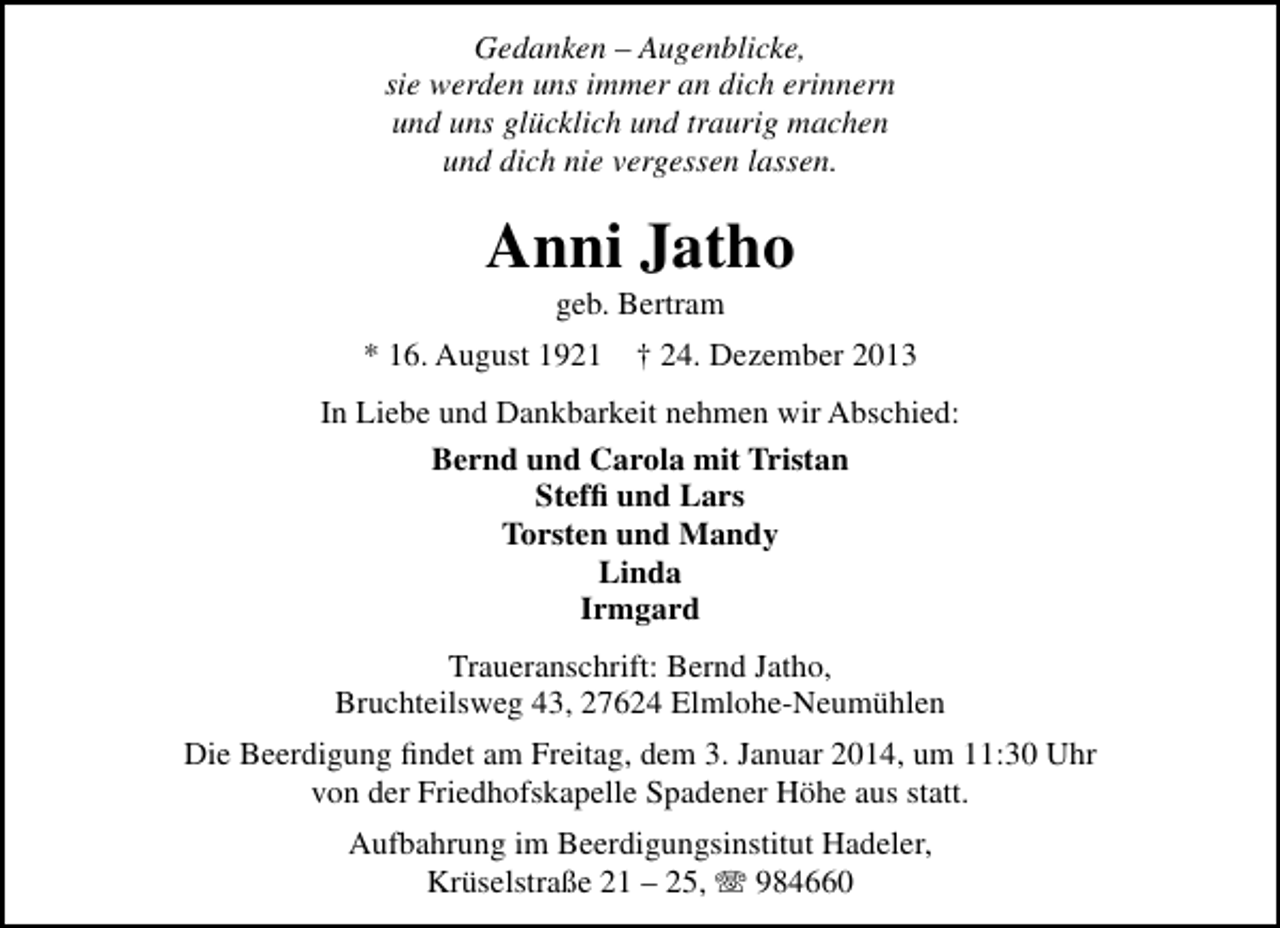 <p>Gedanken – Augenblicke,<br />sie werden uns immer an dich erinnern<br />und uns glücklich und traurig machen<br />und dich nie vergessen lassen.</p><p>Anni Jatho<br />geb. Bertram</p><p>* 16. August 1921</p><p>† 24. Dezember 2013</p><p>In Liebe und Dankbarkeit nehmen wir Abschied:<br />Bernd und Carola mit Tristan<br />Stefﬁ und Lars<br />Torsten und Mandy<br />Linda<br />Irmgard<br />Traueranschrift: Bernd Jatho,<br />Bruchteilsweg 43, 27624 Elmlohe-Neumühlen<br />Die Beerdigung ﬁndet am Freitag, dem 3. Januar 2014, um 11:30 Uhr<br />von der Friedhofskapelle Spadener Höhe aus statt.<br />Aufbahrung im Beerdigungsinstitut Hadeler,<br />Krüselstraße 21 – 25, T 984660</p>