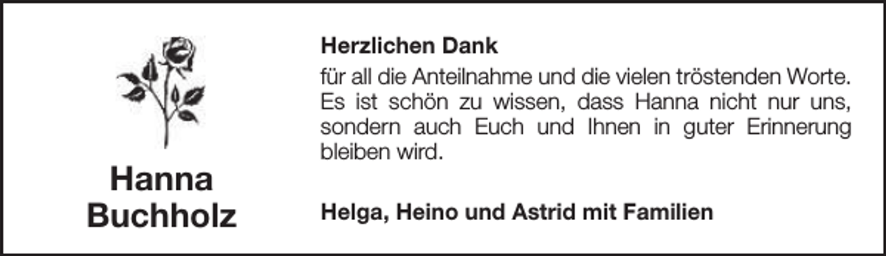 <p>Hanna<br />Buchholz</p><p>Herzlichen Dank<br />für all die Anteilnahme und die vielen tröstenden Worte.<br />Es ist schön zu wissen, dass Hanna nicht nur uns,<br />sondern auch Euch und Ihnen in guter Erinnerung<br />bleiben wird.<br />Helga, Heino und Astrid mit Familien</p>