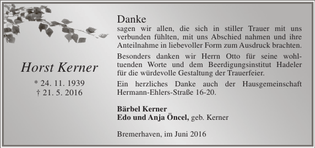 <p>Danke</p><p>Horst Kerner<br />* 24. 11. 1939<br />† 21. 5. 2016</p><p>sagen wir allen, die sich in stiller Trauer mit uns<br />verbunden fühlten, mit uns Abschied nahmen und ihre<br />Anteilnahme in liebevoller Form zum Ausdruck brachten.<br />Besonders danken wir Herrn Otto für seine wohltuenden Worte und dem Beerdigungsinstitut Hadeler<br />für die würdevolle Gestaltung der Trauerfeier.<br />Ein herzliches Danke auch der Hausgemeinschaft<br />Hermann-Ehlers-Straße 16-20.<br />Bärbel Kerner<br />Edo und Anja Öncel, geb. Kerner<br />Bremerhaven, im Juni 2016</p>