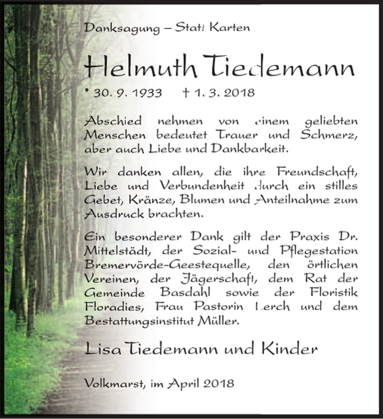 <p>Danksagung – Statt<br />ttt Karten</p><p>Helmuth Tied<br />demann</p><p>* 30. 9. 1933</p><p>† 1. 3. 2018</p><p>Abschied nehmen von einem geliebten<br />Menschen bedeutet Trauer und Schmerz,<br />aber auch Liebe und Dankbarrkeit.<br />Wir danken allen, die ihree Freundschaft<br />ft,<br />Liebe und Verbundenheit durch ein stilles<br />Gebet, Kränze, Blumen und Anteilnahme zum<br />Ausdruck brachten.<br />Ein besonderer Dank gilt der Praxis Dr.<br />Mitt<br />ttelstädt,<br />t<br />der Sozial- unnd Pflegestation<br />Bremervörde-Geestequelle, den örtlichen<br />Vereinen, der Jägerschaft<br />ft,<br />t dem Rat der<br />Gemeinde Basdahl sowie der Floristik<br />Floradies, Frau Pastorin Lerch und dem<br />Bestatt<br />ttungsinstitut<br />t<br />Müller.</p><p>Lisa Tiedemann und Kinder<br />Volkmarst, im April 2018</p>