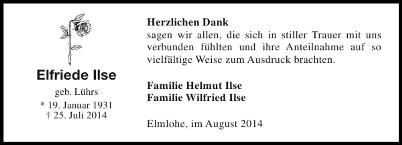 <p>Elfriede Ilse<br />geb. Lührs<br />* 19. Januar 1931<br />† 25. Juli 2014</p><p>Herzlichen Dank<br />sagen wir allen, die sich in stiller Trauer mit uns<br />verbunden fühlten und ihre Anteilnahme auf so<br />vielfältige Weise zum Ausdruck brachten.<br />Familie Helmut Ilse<br />Familie Wilfried Ilse<br />Elmlohe, im August 2014</p>
