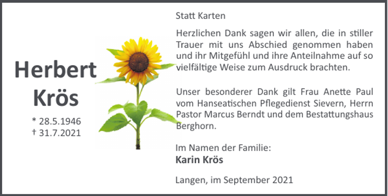 <p>Sta" Karten</p><p>Herbertt<br />Krös<br />* 28.5.1946<br />† 31.7.2021</p><p>Herzlichen Dank sagen wir allen, die in s!ller<br />Trrauer mit uns Abschied genommen haben<br />und ihr Mitgefühl und ihre Anteilnahme auf so<br />ielfäl!ge<br />i<br />Weise zum Ausdruck brachten.<br />Unser besonderer Dank gilt Frau Ane"e Paul<br />vom Hansea!schen Pﬂegedienst Sievern, Herrn<br />Pastor Marcus Berndt und dem Besta"ungshaus<br />Berghorn.<br />Im Namen der Familie:</p><p>Karin Krös<br />Langen, im September 2021</p>