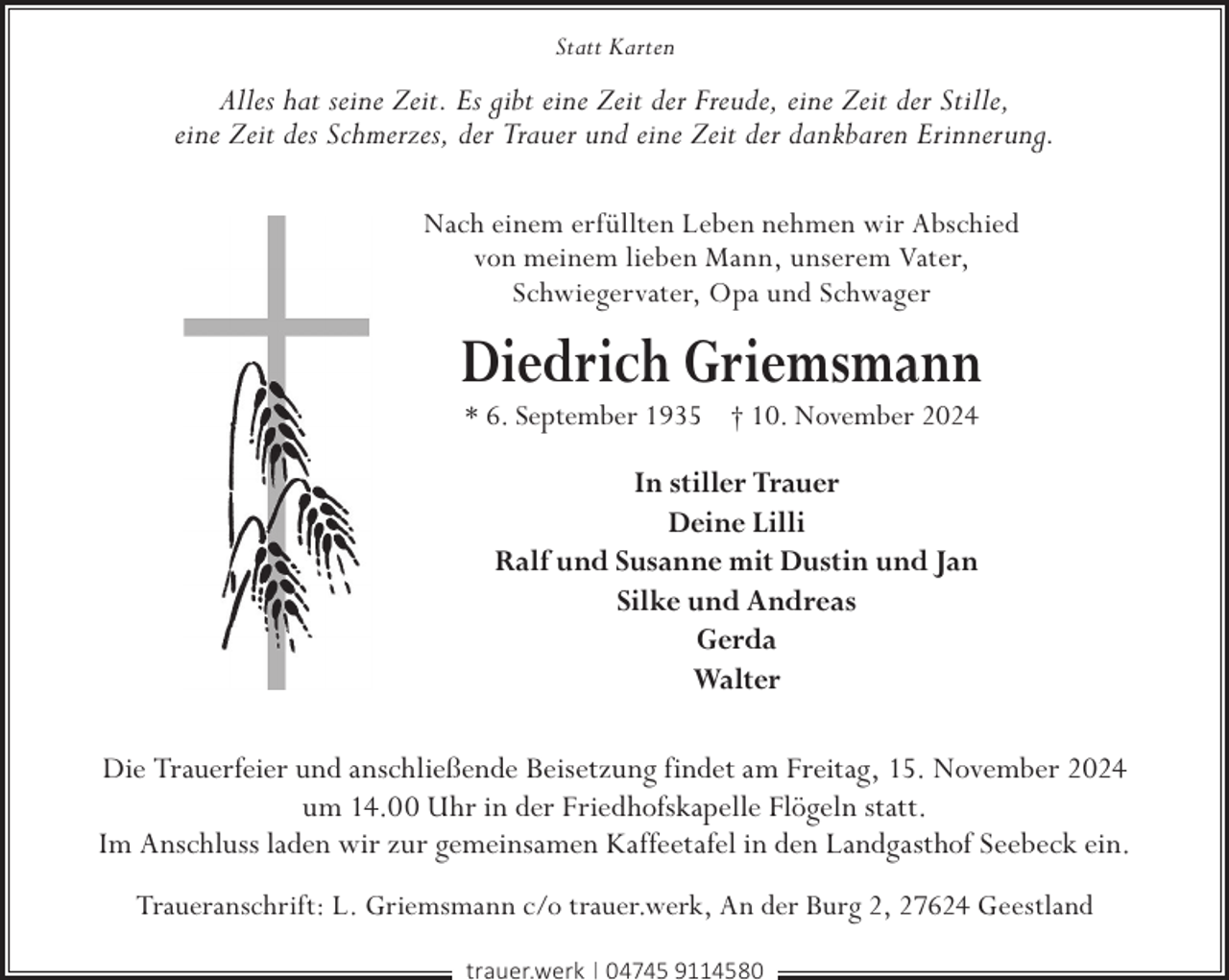 <p>Statt Karten</p><p>Alles hat seine Zeit. Es gibt eine Zeit der Freude, eine Zeit der Stille,<br />eine Zeit des Schmerzes, der Trauer und eine Zeit der dankbaren Erinnerung.<br />Nach einem erfüllten Leben nehmen wir Abschied<br />von meinem lieben Mann, unserem Vater,<br />Schwiegervater, Opa und Schwager</p><p>Diedrich Griemsmann<br />* 6. September 1935 † 10. November 2024</p><p>In stiller Trauer<br />Deine Lilli<br />Ralf und Susanne mit Dustin und Jan<br />Silke und Andreas<br />Gerda<br />Walter<br />Die Trauerfeier und anschließende Beisetzung findet am Freitag, 15. November 2024<br />um 14.00 Uhr in der Friedhofskapelle Flögeln statt.<br />Im Anschluss laden wir zur gemeinsamen Kaffeetafel in den Landgasthof Seebeck ein.<br />Traueranschrift: L. Griemsmann c/o trauer.werk, An der Burg 2, 27624 Geestland<br />trauer.werk | 04745 9114580</p>