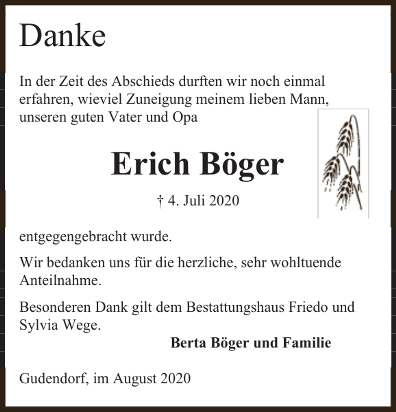<p>Danke<br />In der Zeit des Abschieds durften wir noch einmal<br />erfahren, wieviel Zuneigung meinem lieben Mann,<br />unseren guten Vater und Opa</p><p>Erich Böger<br />† 4. Juli 2020<br />entgegengebracht wurde.<br />Wir bedanken uns für die herzliche, sehr wohltuende<br />Anteilnahme.<br />Besonderen Dank gilt dem Bestattungshaus Friedo und<br />Sylvia Wege.<br />Berta Böger und Familie<br />Gudendorf, im August 2020</p>