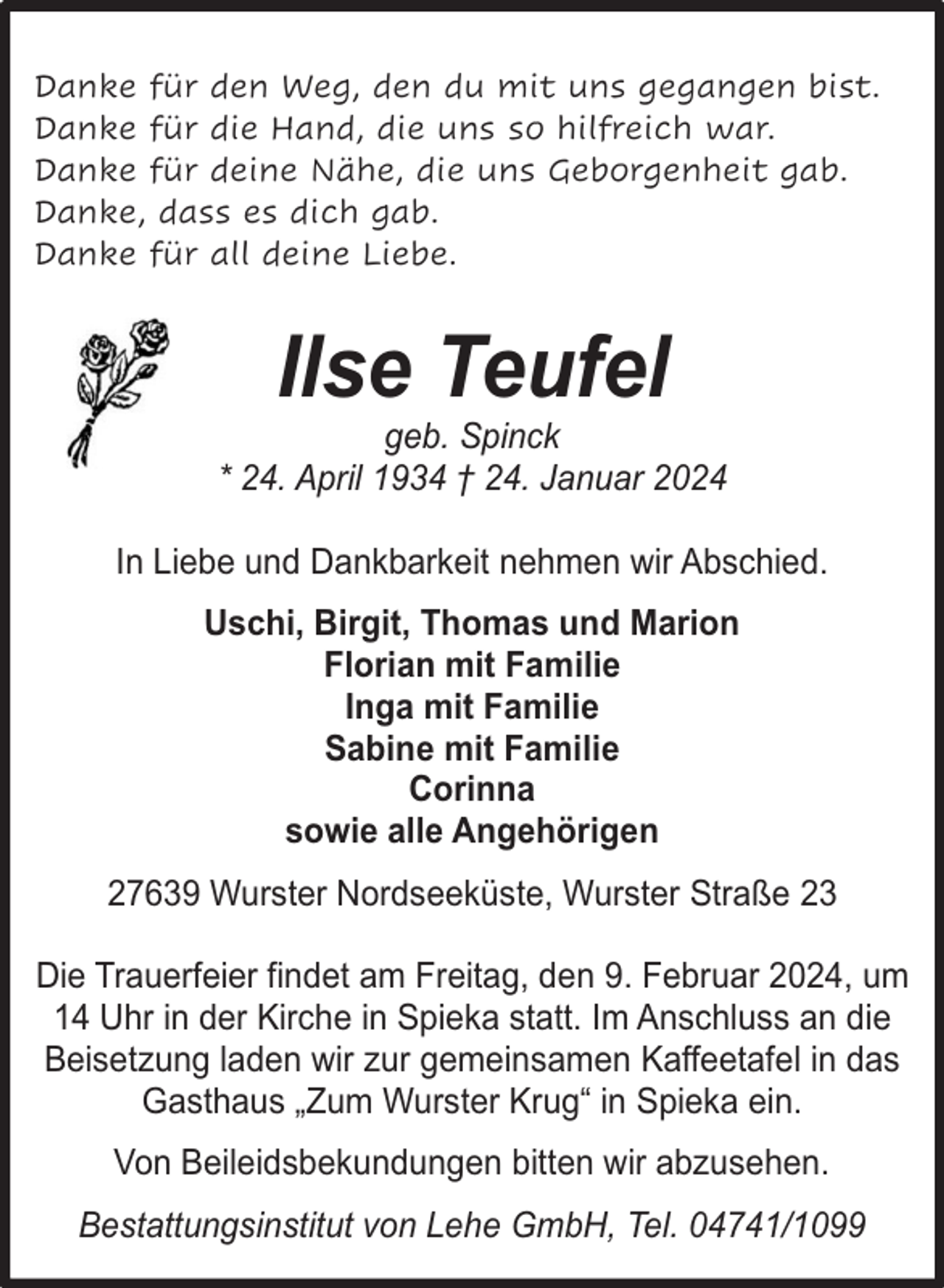 <p>Danke für den Weg, den du mit uns gegangen bist.<br />Danke für die Hand, die uns so hilfreich war.<br />Danke für deine Nähe, die uns Geborgenheit gab.<br />Danke, dass es dich gab.<br />Danke für all deine Liebe.</p><p>Ilse Teufel</p><p>geb. Spinck<br />* 24. April 1934 † 24. Januar 2024<br />In Liebe und Dankbarkeit nehmen wir Abschied.<br />Uschi, Birgit, Thomas und Marion<br />Florian mit Familie<br />Inga mit Familie<br />Sabine mit Familie<br />Corinna<br />sowie alle Angehörigen<br />27639 Wurster Nordseeküste, Wurster Straße 23<br />Die Trauerfeier findet am Freitag, den 9. Februar 2024, um<br />14 Uhr in der Kirche in Spieka statt. Im Anschluss an die<br />Beisetzung laden wir zur gemeinsamen Kaffeetafel in das<br />Gasthaus „Zum Wurster Krug“ in Spieka ein.<br />Von Beileidsbekundungen bitten wir abzusehen.<br />Bestattungsinstitut von Lehe GmbH, Tel. 04741/1099</p>