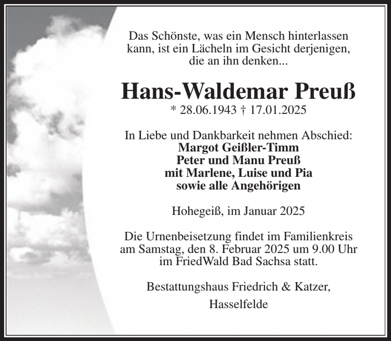 <p>Das Schönste, was ein Mensch hinterlassen<br />kann, ist ein Lächeln im Gesicht derjenigen,<br />die an ihn denken...</p><p>Hans-Waldemar Preuß<br />* 28.06.1943 † 17.01.2025</p><p>In Liebe und Dankbarkeit nehmen Abschied:<br />Margot Geißler-Timm<br />Peter und Manu Preuß<br />mit Marlene, Luise und Pia<br />sowie alle Angehörigen<br />Hohegeiß, im Januar 2025<br />Die Urnenbeisetzung findet im Familienkreis<br />am Samstag, den 8. Februar 2025 um 9.00 Uhr<br />im FriedWald Bad Sachsa statt.<br />Bestattungshaus Friedrich &amp; Katzer,<br />Hasselfelde</p>