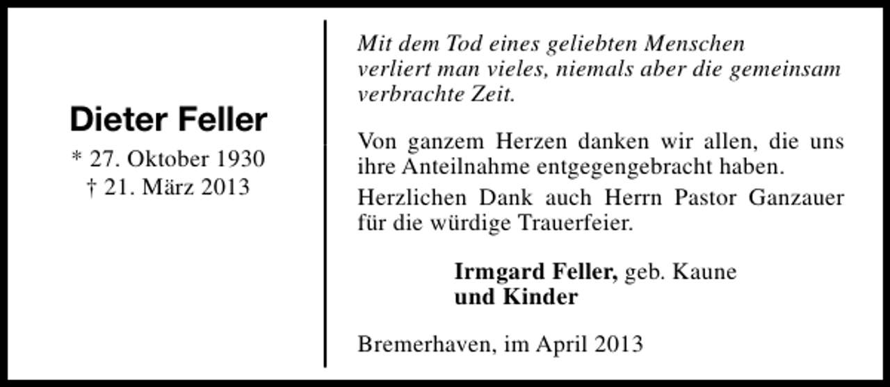 <p>Dieter Feller<br />* 27. Oktober 1930<br />† 21. März 2013</p><p>Mit dem Tod eines geliebten Menschen<br />verliert man vieles, niemals aber die gemeinsam<br />verbrachte Zeit.<br />Von ganzem Herzen danken wir allen, die uns<br />ihre Anteilnahme entgegengebracht haben.<br />Herzlichen Dank auch Herrn Pastor Ganzauer<br />für die würdige Trauerfeier.<br />Irmgard Feller, geb. Kaune<br />und Kinder<br />Bremerhaven, im April 2013</p>