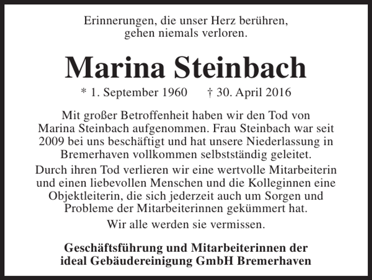 <p>Erinnerungen, die unser Herz berühren,<br />gehen niemals verloren.</p><p>Marina Steinbach<br />* 1. September 1960</p><p>† 30. April 2016</p><p>Mit großer Betroffenheit haben wir den Tod von<br />Marina Steinbach aufgenommen. Frau Steinbach war seit<br />2009 bei uns beschäftigt und hat unsere Niederlassung in<br />Bremerhaven vollkommen selbstständig geleitet.<br />Durch ihren Tod verlieren wir eine wertvolle Mitarbeiterin<br />und einen liebevollen Menschen und die Kolleginnen eine<br />Objektleiterin, die sich jederzeit auch um Sorgen und<br />Probleme der Mitarbeiterinnen gekümmert hat.<br />Wir alle werden sie vermissen.<br />Geschäftsführung und Mitarbeiterinnen der<br />ideal Gebäudereinigung GmbH Bremerhaven</p>