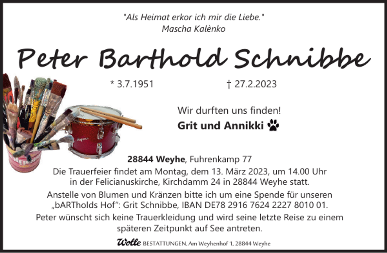 <p>"Als Heimat erkor ich mir die Liebe."<br />Mascha Kalènko</p><p>Peter Barthold Schnibbe<br />* 3.7.1951</p><p>† 27.2.2023<br />Wir durften uns finden!</p><p>Grit und Annikki<br />28844 Weyhe, Fuhrenkamp 77<br />Die Trauerfeier findet am Montag, dem 13. März 2023, um 14.00 Uhr<br />in der Felicianuskirche, Kirchdamm 24 in 28844 Weyhe statt.<br />Anstelle von Blumen und Kränzen bitte ich um eine Spende für unseren<br />„bARTholds Hof“: Grit Schnibbe, IBAN DE78 2916 7624 2227 8011.<br />Peter wünscht sich keine Trauerkleidung und wird seine letzte Reise zu einem<br />späteren Zeitpunkt auf See antreten.<br />BESTATTUNGEN, Am Weyhenhof 1, 28844 Weyhe</p>