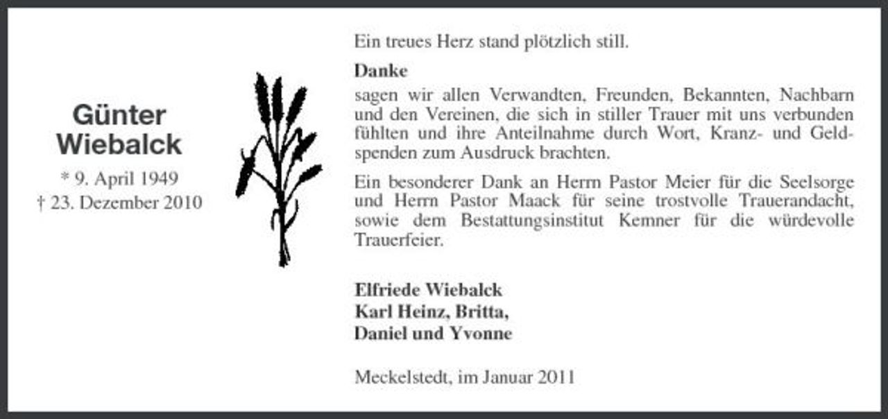 <p>Günter Wiebalck<br />* 9. April 1949 † 23. Dezember 2010</p><p>Ein treues Herz stand plötzlich still. Danke sagen wir allen Verwandten, Freunden, Bekannten, Nachbarn und den Vereinen, die sich in stiller Trauer mit uns verbunden fühlten und ihre Anteilnahme durch Wort, Kranz- und Geldspenden zum Ausdruck brachten. Ein besonderer Dank an Herrn Pastor Meier für die Seelsorge und Herrn Pastor Maack für seine trostvolle Trauerandacht, sowie dem Bestattungsinstitut Kemner für die würdevolle Trauerfeier. Elfriede Wiebalck Karl Heinz, Britta, Daniel und Yvonne Meckelstedt, im Januar 2011</p>
