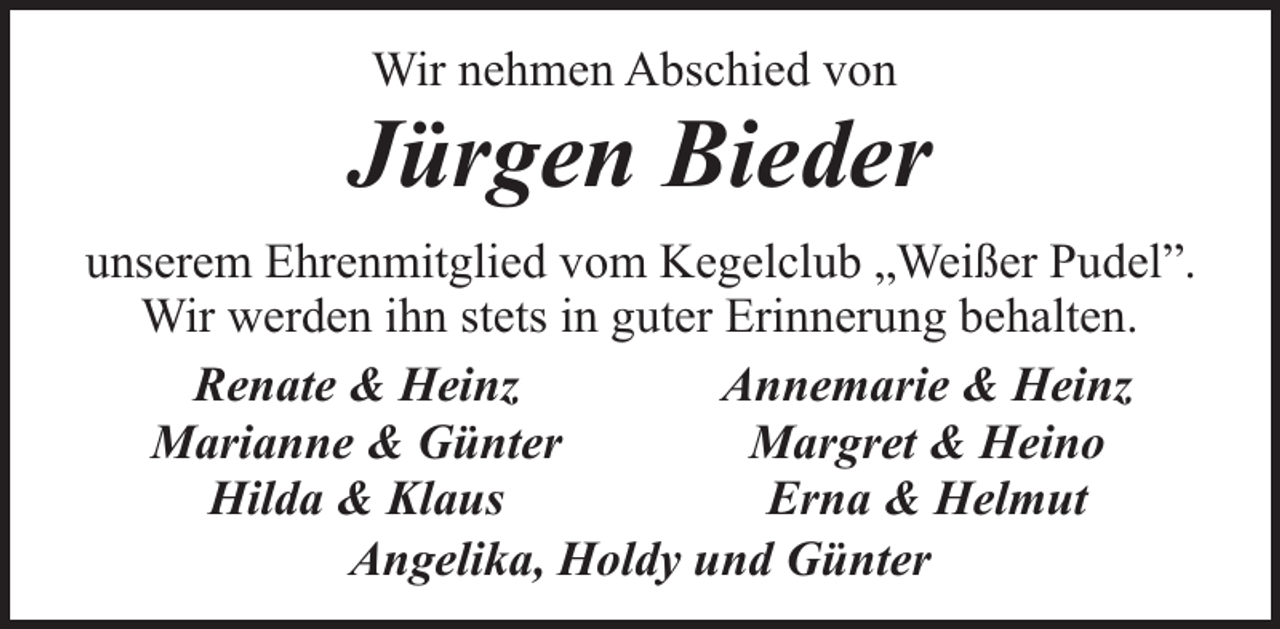 <p>Wir nehmen Abschied von</p><p>Jürgen Bieder<br />unserem Ehrenmitglied vom Kegelclub „Weißer Pudel”.<br />Wir werden ihn stets in guter Erinnerung behalten.<br />Renate &amp; Heinz<br />Annemarie &amp; Heinz<br />Marianne &amp; Günter<br />Margret &amp; Heino<br />Hilda &amp; Klaus<br />Erna &amp; Helmut<br />Angelika, Holdy und Günter</p>