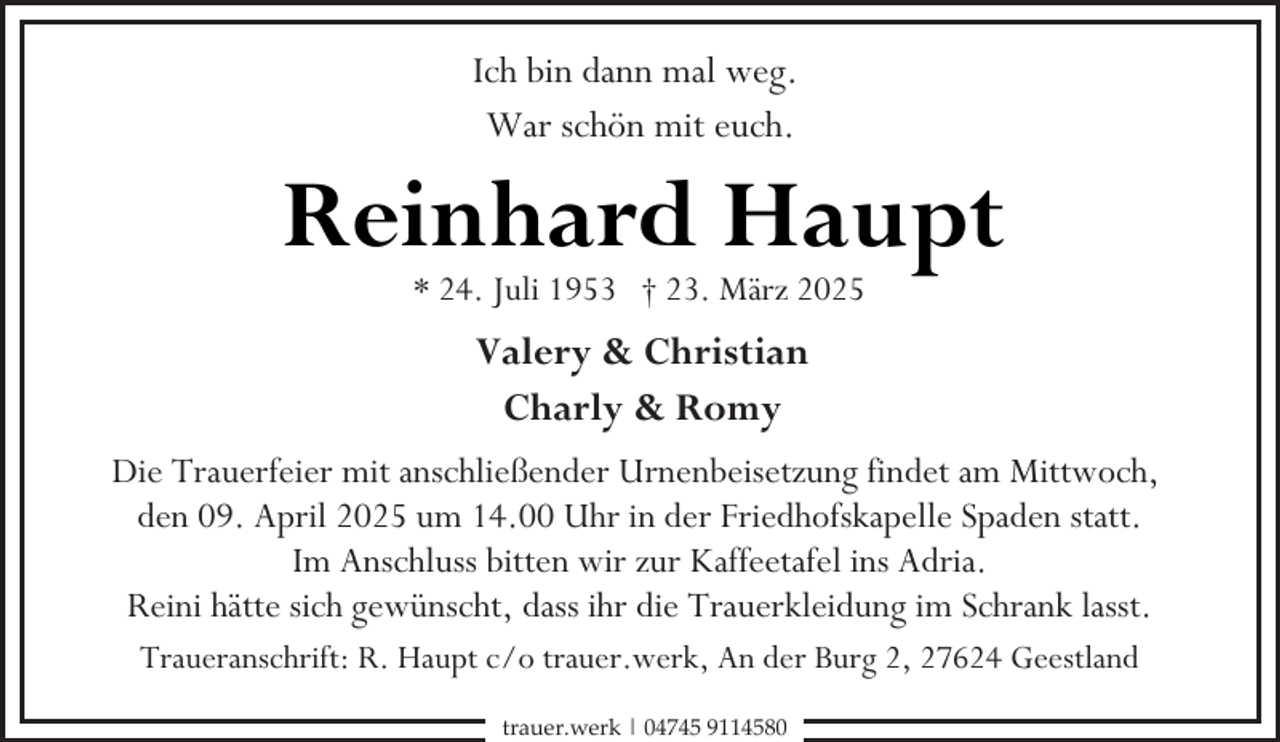 <p>Ich bin dann mal weg.<br />War schön mit euch.</p><p>Reinhard Haupt<br />* 24. Juli 1953 † 23. März 2025</p><p>Valery &amp; Christian<br />Charly &amp; Romy<br />Die Trauerfeier mit anschließender Urnenbeisetzung findet am Mittwoch,<br />den 09. April 2025 um 14.00 Uhr in der Friedhofskapelle Spaden statt.<br />Im Anschluss bitten wir zur Kaffeetafel ins Adria.<br />Reini hätte sich gewünscht, dass ihr die Trauerkleidung im Schrank lasst.<br />Traueranschrift: R. Haupt c/o trauer.werk, An der Burg 2, 27624 Geestland<br />trauer.werk | 04745 9114580</p>