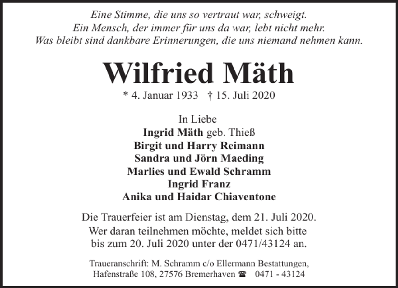 <p>Eine Stimme, die uns so vertraut war, schweigt.<br />Ein Mensch, der immer für uns da war, lebt nicht mehr.<br />Was bleibt sind dankbare Erinnerungen, die uns niemand nehmen kann.</p><p>Wilfried Mäth<br />* 4. Januar 1933 † 15. Juli 2020</p><p>In Liebe<br />Ingrid Mäth geb. Thieß<br />Birgit und Harry Reimann<br />Sandra und Jörn Maeding<br />Marlies und Ewald Schramm<br />Ingrid Franz<br />Anika und Haidar Chiaventone<br />Die Trauerfeier ist am Dienstag, dem 21. Juli 2020.<br />Wer daran teilnehmen möchte, meldet sich bitte<br />bis zum 20. Juli 2020 unter der 0471/43124 an.<br />Traueranschrift: M. Schramm c/o Ellermann Bestattungen,<br />Hafenstraße 108, 27576 Bremerhaven ( 0471 - 43124</p>