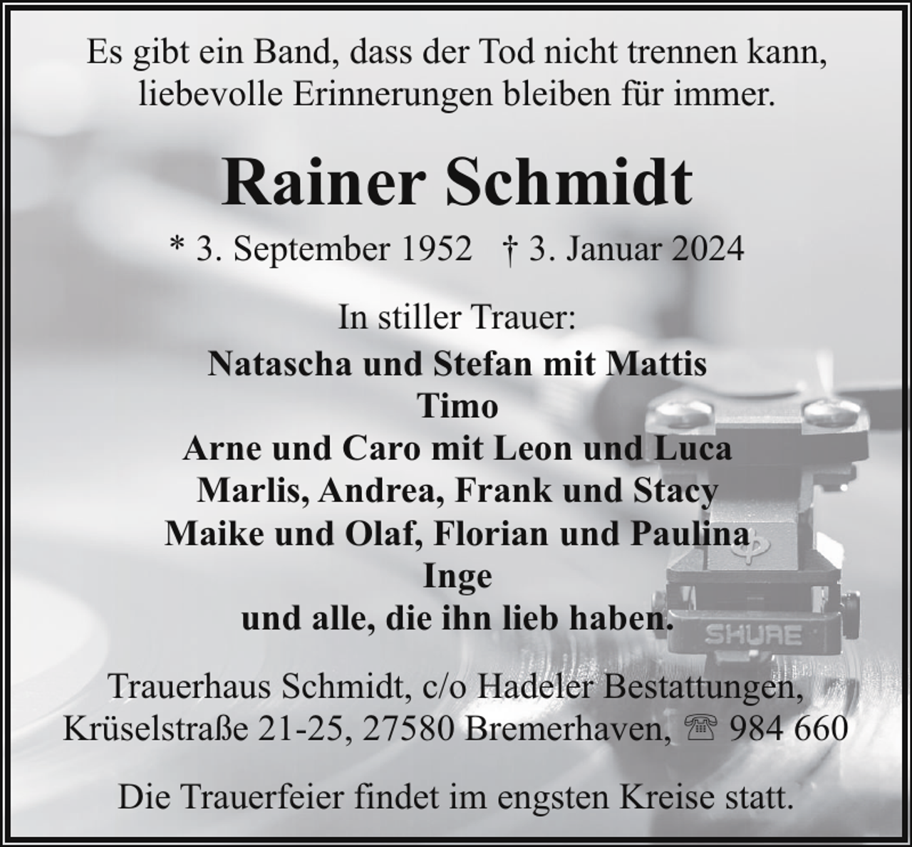 <p>Es gibt ein Band, dass der Tod nicht trennen kann,<br />liebevolle Erinnerungen bleiben für immer.</p><p>Rainer Schmidt</p><p>* 3. September 1952 † 3. Januar 2024<br />In stiller Trauer:<br />Natascha und Stefan mit Mattis<br />Timo<br />Arne und Caro mit Leon und Luca<br />Marlis, Andrea, Frank und Stacy<br />Maike und Olaf, Florian und Paulina<br />Inge<br />und alle, die ihn lieb haben.<br />Trauerhaus Schmidt, c/o Hadeler Bestattungen,<br />Krüselstraße 21-25, 27580 Bremerhaven, ' 984 660<br />Die Trauerfeier findet im engsten Kreise statt.</p>